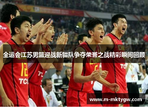 全运会江苏男篮迎战新疆队争夺荣誉之战精彩瞬间回顾